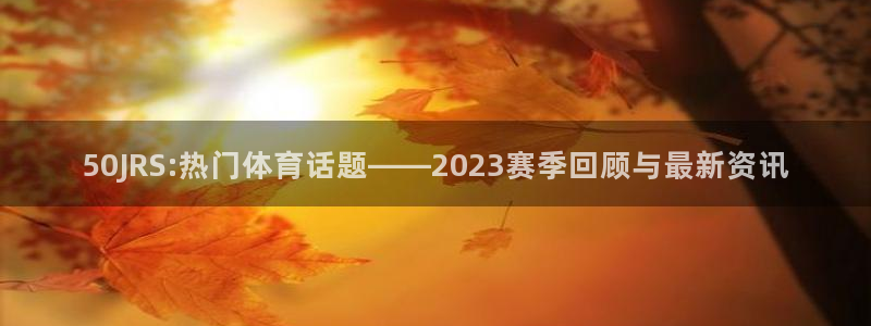50JRS:热门体育话题——2023赛季回顾与最新资讯