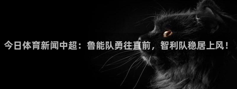 今日体育新闻中超：鲁能队勇往直前，智利队稳居上风！